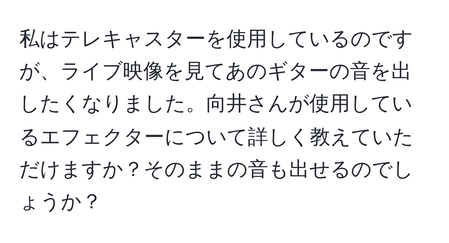 私はテレキャスターを使用しているのですが、ライブ映像を見てあのギターの音を出したくなりました。向井さんが使用しているエフェクターについて詳しく教えていただけますか？そのままの音も出せるのでしょうか？