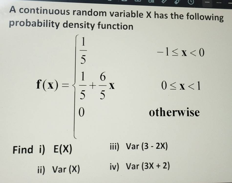 A continuous random variable X has the following 
probability density function
f(x)=beginarrayl  1/x 3a3-frac x^4 , -1≤ x<0</tex>
0≤ x<1</tex> 
otherwise 
Find i) E(X)
iii) Var (3-2x)
ii) Var (X) 
iv) Var (3X+2)