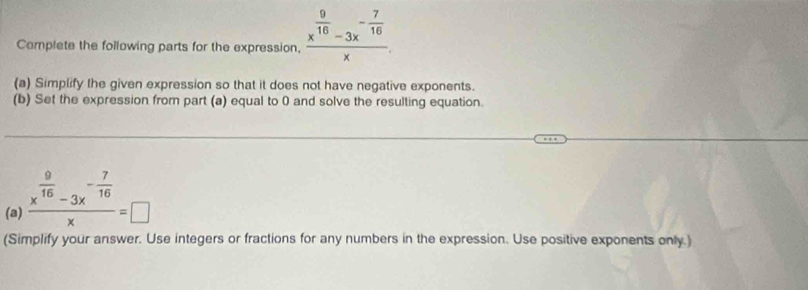 Complete the following parts for the expression, frac x^(frac 9)16-3x^(-frac 7)16x. 
(a) Simplify the given expression so that it does not have negative exponents. 
(b) Set the expression from part (a) equal to 0 and solve the resulting equation. 
(a) frac x^(frac 9)16-3x^(-frac 7)16x=□
(Simplify your answer. Use integers or fractions for any numbers in the expression. Use positive exponents only.)