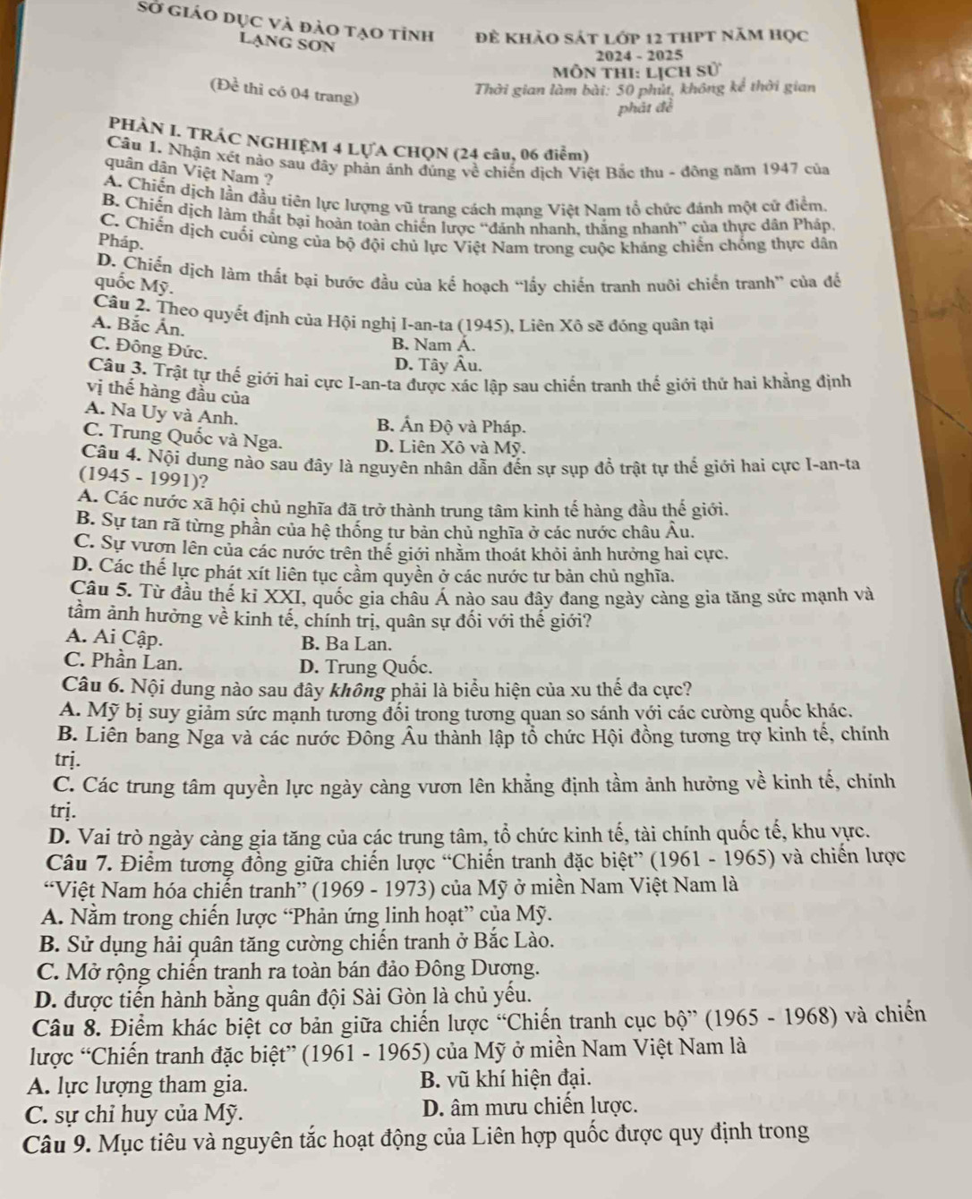 Sở giáo dục và đảo tạo tỉnh Đề khảo sát lớp 12 thPt năm học
LạnG SơN
2024 - 2025
Mỗn tHI: Lịch s0°
(Để thi có 04 trang)
Thời gian làm bài: 50 phút, không kể thời gian
phát đề
PHÀN I. TRÁC NGHIỆM 4 LỤA CHQN (24 câu, 06 điểm)
Cầu 1. Nhận xét nào sau đây phản ánh đúng về chiến dịch Việt Bắc thu - đông năm 1947 của
quân dân Việt Nam ?
A. Chiến dịch lần đầu tiên lực lượng vũ trang cách mạng Việt Nam tổ chức đánh một cử điểm,
B. Chiến dịch làm thất bại hoàn toàn chiến lược “đánh nhanh, thắng nhanh” của thực dân Pháp
C. Chiến dịch cuối cùng của bộ đội chủ lực Việt Nam trong cuộc kháng chiến chống thực dân
Pháp.
D. Chiến dịch làm thất bại bước đầu của kế hoạch “lấy chiến tranh nuôi chiến tranh” của để
quốc Mỹ.
Câu 2. Theo quyết định của Hội nghị I-an-ta (1945), Liên Xô sẽ đóng quân tại
A. Bắc Ấn.
C. Đông Đức.
B. Nam A.
D. Tây Âu.
Câu 3. Trật tự thế giới hai cực I-an-ta được xác lập sau chiến tranh thế giới thứ hai khẳng định
vị thế hàng đầu của
A. Na Uy và Anh.
B. Ấn Độ và Pháp.
C. Trung Quốc và Nga. D. Liên Xô và Mỹ.
Câu 4. Nội dung nào sau đây là nguyên nhân dẫn đến sự sụp đồ trật tự thế giới hai cực I-an-ta
(1945 - 1991)?
A. Các nước xã hội chủ nghĩa đã trở thành trung tâm kinh tế hàng đầu thế giới.
B. Sự tan rã từng phần của hệ thống tư bản chủ nghĩa ở các nước châu Âu.
C. Sự vươn lên của các nước trên thế giới nhằm thoát khỏi ảnh hưởng hai cực,
D. Các thế lực phát xít liên tục cầm quyền ở các nước tư bản chủ nghĩa.
Câu 5. Từ đầu thế ki XXI, quốc gia châu Á nào sau đây đang ngày cảng gia tăng sức mạnh và
tầm ảnh hưởng về kinh tế, chính trị, quân sự đối với thế giới?
A. Ai Cập. B. Ba Lan.
C. Phần Lan. D. Trung Quốc.
Câu 6. Nội dung nào sau đây không phải là biểu hiện của xu thế đa cực?
A. Mỹ bị suy giảm sức mạnh tương đối trong tương quan so sánh với các cường quốc khác.
B. Liên bang Nga và các nước Đồng Âu thành lập tổ chức Hội đồng tương trợ kinh tế, chính
trj.
C. Các trung tâm quyền lực ngày càng vươn lên khẳng định tầm ảnh hưởng về kinh tế, chính
trj.
D. Vai trò ngày càng gia tăng của các trung tâm, tổ chức kinh tế, tài chính quốc tế, khu vực.
Câu 7. Điểm tương đồng giữa chiến lược “Chiến tranh đặc biệt” (1961 - 1965) và chiến lược
“Việt Nam hóa chiến tranh” (1969 - 1973) của Mỹ ở miền Nam Việt Nam là
A. Nằm trong chiến lược “Phản ứng linh hoạt” của Mỹ.
B. Sử dụng hải quân tăng cường chiến tranh ở Bắc Lào.
C. Mở rộng chiến tranh ra toàn bán đảo Đông Dương.
D. được tiến hành bằng quân đội Sài Gòn là chủ yếu.
Câu 8. Điểm khác biệt cơ bản giữa chiến lược “Chiến tranh cục bộ” (1965 - 1968) và chiến
lược “Chiến tranh đặc biệt” (1961 - 1965) của Mỹ ở miền Nam Việt Nam là
A. lực lượng tham gia. B. vũ khí hiện đại.
C. sự chỉ huy của Mỹ. D. âm mưu chiến lược.
Câu 9. Mục tiêu và nguyên tắc hoạt động của Liên hợp quốc được quy định trong