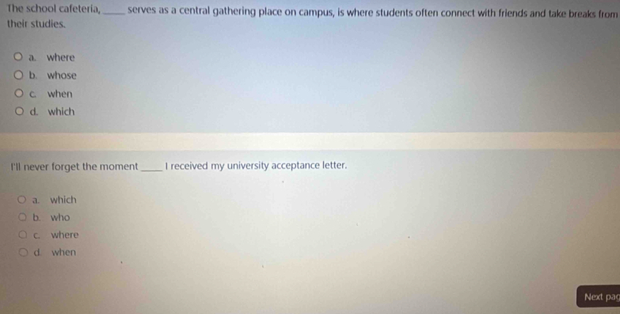 The school cafeteria,_ serves as a central gathering place on campus, is where students often connect with friends and take breaks from
their studies.
a. where
b. whose
c. when
d. which
I'll never forget the moment _I received my university acceptance letter.
a. which
b. who
c. where
d when
Next pag