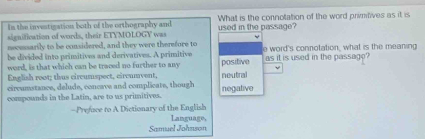 In the investigation both of the orthography and What is the connotation of the word primitives as it is
used in the passage?
signification of words, their ETYMOLOGY was
necessarily to be considered, and they were therefore to
e word's connotation, what is the meaning
be divided into primitives and derivatives. A primitive as it is used in the passago?
word, is that which can be traced no further to any positive
English root; thus circumspect, circumvent, neutral
circumstance, delude, concave and complicate, though
compounds in the Latin, are to us primitives. negative
- Prefuce to A Dictionary of the English
Language,
Samuel Johnson