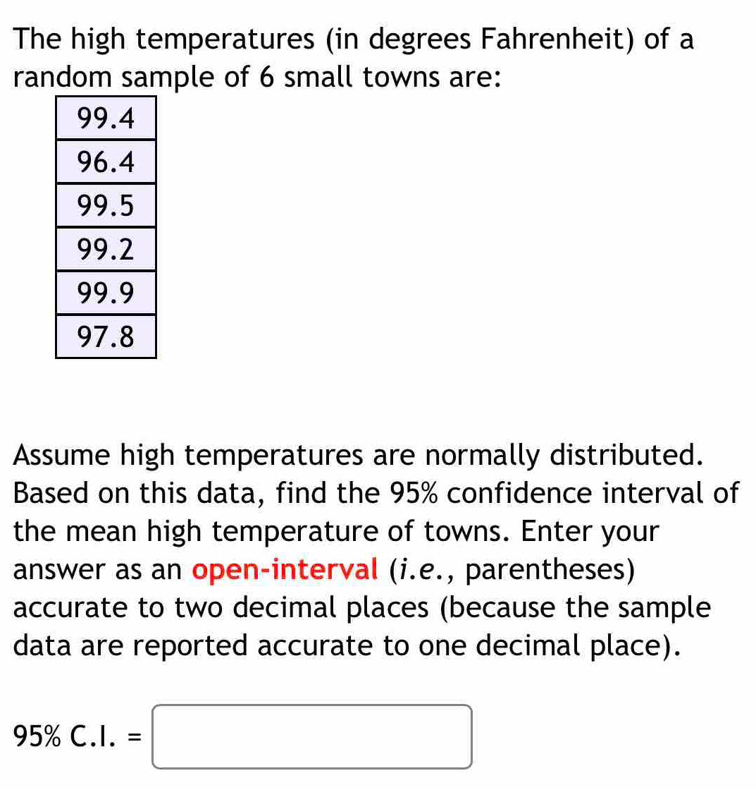 The high temperatures (in degrees Fahrenheit) of a 
random sample of 6 small towns are: 
Assume high temperatures are normally distributed. 
Based on this data, find the 95% confidence interval of 
the mean high temperature of towns. Enter your 
answer as an open-interval (i.e., parentheses) 
accurate to two decimal places (because the sample 
data are reported accurate to one decimal place).
95% C.I.=□