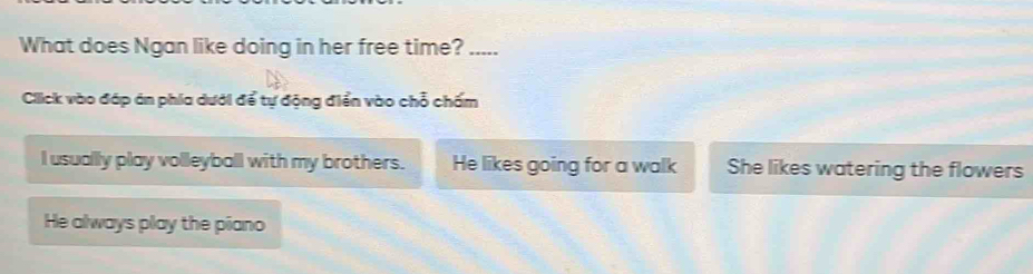 What does Ngan like doing in her free time? .....
Click vào đáp án phía dưới để tự động điển vào chỗ chấm
I usually play volleyball with my brothers. He likes going for a walk She likes watering the flowers
He always play the piano