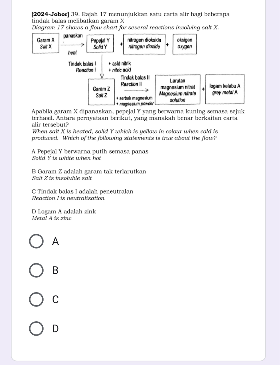 [2024-Johor] 39. Rajah 17 menunjukkan satu carta alir bagi beberapa
tindak balas melibatkan garam X
Diagram 17 shows a flow chart for several reactions involving salt X.
Garam X panaskan
Pepejal Y nitrogen dioksida oksigen
Salt X Solid Y nitrogen dioxide oxygen
heat
Tindak balas I + asid nitrik
Reaction 1 + nitric acid
Tindak balas II Larutan
Reaction II
Garam Z magnesium nitral logam kelabu A
Magnesium nitrate grey metal A
Salt Z + serbuk magnesium solution
+ magnesium powder
Apabila garam X dipanaskan, pepejal Y yang berwarna kuning semasa sejuk
terhasil. Antara pernyataan berikut, yang manakah benar berkaitan carta
alir tersebut?
When salt X is heated, solid Y which is yellow in colour when cold is
produced. Which of the following statements is true about the flow?
A Pepejal Y berwarna putih semasa panas
Solid Y is white when hot
B Garam Z adalah garam tak terlarutkan
Salt Z is insoluble salt
C Tindak balas I adalah peneutralan
Reaction I is neutralisation
D Logam A adalah zink
Metal A is zinc
A
B
C
D