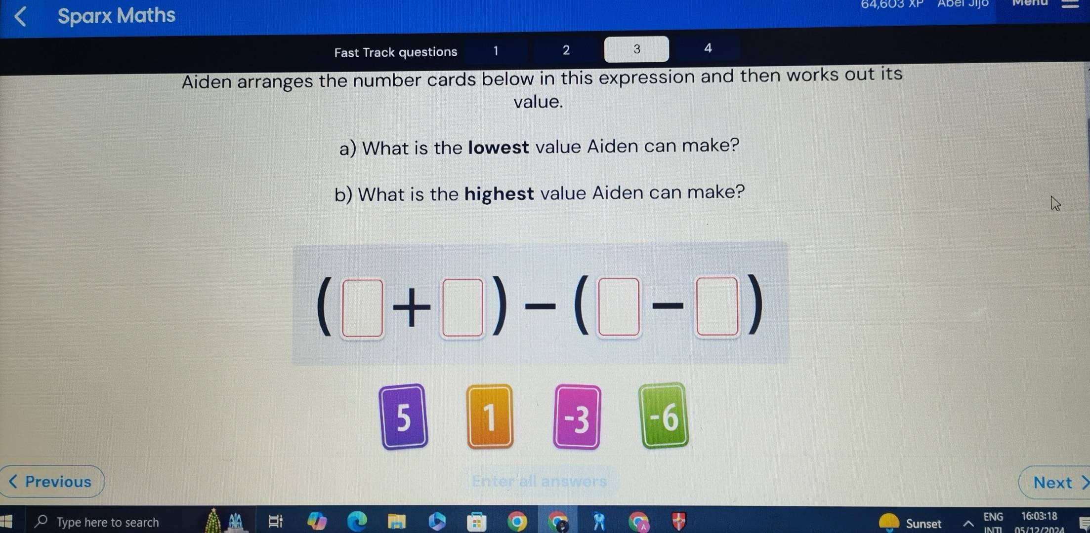 Sparx Maths 64,603 
Fast Track questions 1 2 4 
Aiden arranges the number cards below in this expression and then works out its 
value. 
a) What is the Iowest value Aiden can make? 
b) What is the highest value Aiden can make?
(□ +□ )-(□ -□ )
5
1 -3 -6
Previous Enter a s Next > 
Type here to search Sunset ENG 16:03:18 
05/12/2024