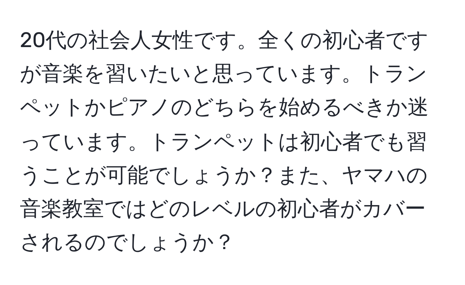 20代の社会人女性です。全くの初心者ですが音楽を習いたいと思っています。トランペットかピアノのどちらを始めるべきか迷っています。トランペットは初心者でも習うことが可能でしょうか？また、ヤマハの音楽教室ではどのレベルの初心者がカバーされるのでしょうか？