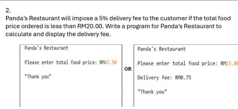 Panda’s Restaurant will impose a 5% delivery fee to the customer if the total food 
price ordered is less than RM20.00. Write a program for Panda’s Restaurant to 
calculate and display the delivery fee. 
Panda's Restaurant Panda's Restaurant 
Please enter total food price: RM47.50 Please enter total food price: RM15.0
OR 
"Thank you" Delivery fee: RM0.75
"Thank you"