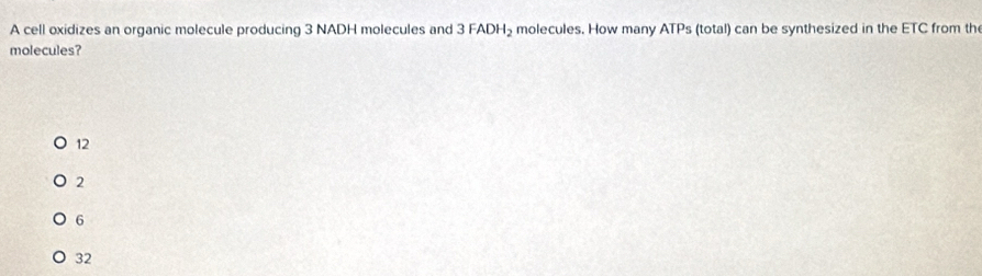 A cell oxidizes an organic molecule producing 3 NADH molecules and 3FADH_2 molecules. How many ATPs (total) can be synthesized in the ETC from th
molecules?
12
2
6
32