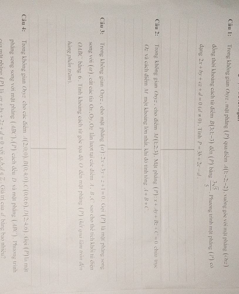Trong không gian Oxyz. mặt phăng (P) qua điễm A(1;-2;-2) , vuông góc với mặt phảng (Oxz) 
đồng thời khoảng cách từ diểm B(3:1;-3) dến (P) bằng  3sqrt(5)/5 . Phương trình mặt phẳng (/') có 
dạng 2x+by+cz+d=0(d!= 0) 、 Tinh P=3b+2c-d. 
Câu 2: Trong không gian Oxyz , cho điễm M(1;2;3). Mặt phảng (P):x+Ay+Bz+C=0 chứa trục
Oz và cách điểm M một khoảng lớn nhất, khi đó tính tông A+B+C. 
Câu 3: Trong không gian Oxyz , cho mặt phẳng (α): 2x+3y+z+1=0. Gọi (P) là mặt phăng song 
song với (α), cắt các tia Ox. Oy.Oz lẫn lượt tại các điểm A. B. C sao cho thể tích khổi tú diện 
OABC bằng 6. Tinh khoảng cách từ gốc tọa độ O dến mặt phăng (P) (kết qua làm tròn đến 
hàng phần trăm). 
Câu 4: Trong không gian Oxyz cho các điểm A(2;0;0), B(0;4;0), C(0;0;6), D(2;4;6). Gọi (P) là mặt 
phăng song song với mặt phăng (ABC),(P) cách đều D và mặt phăng (ABC). Phương trình 
của mặt nhăng ( P) là m+by+2-+d=0 với a.b. d∈ Z. Giá trị của đ băng bao nhiều?