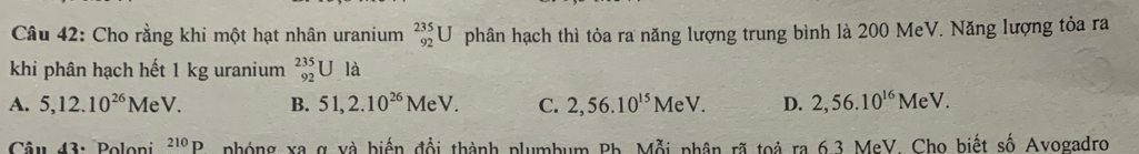 Cho rằng khi một hạt nhân uranium _(92)^(235)U phân hạch thì tỏa ra năng lượng trung bình là 200 MeV. Năng lượng tỏa ra
khi phân hạch hết 1 kg uranium _(92)^(235)UIa
A. 5, 12.10^(26)MeV. B. 51, 2.10^(26)MeV. C. 2,56.10^(15)MeV. D. 2,56.10^(16)MeV. 
Câu 43: Poloni^(210)P nhóng xa g và biến đổi thành plumbum Bh. Mỗi phân rã toả ra 6.3 MeV. Cho biết số Avogadro