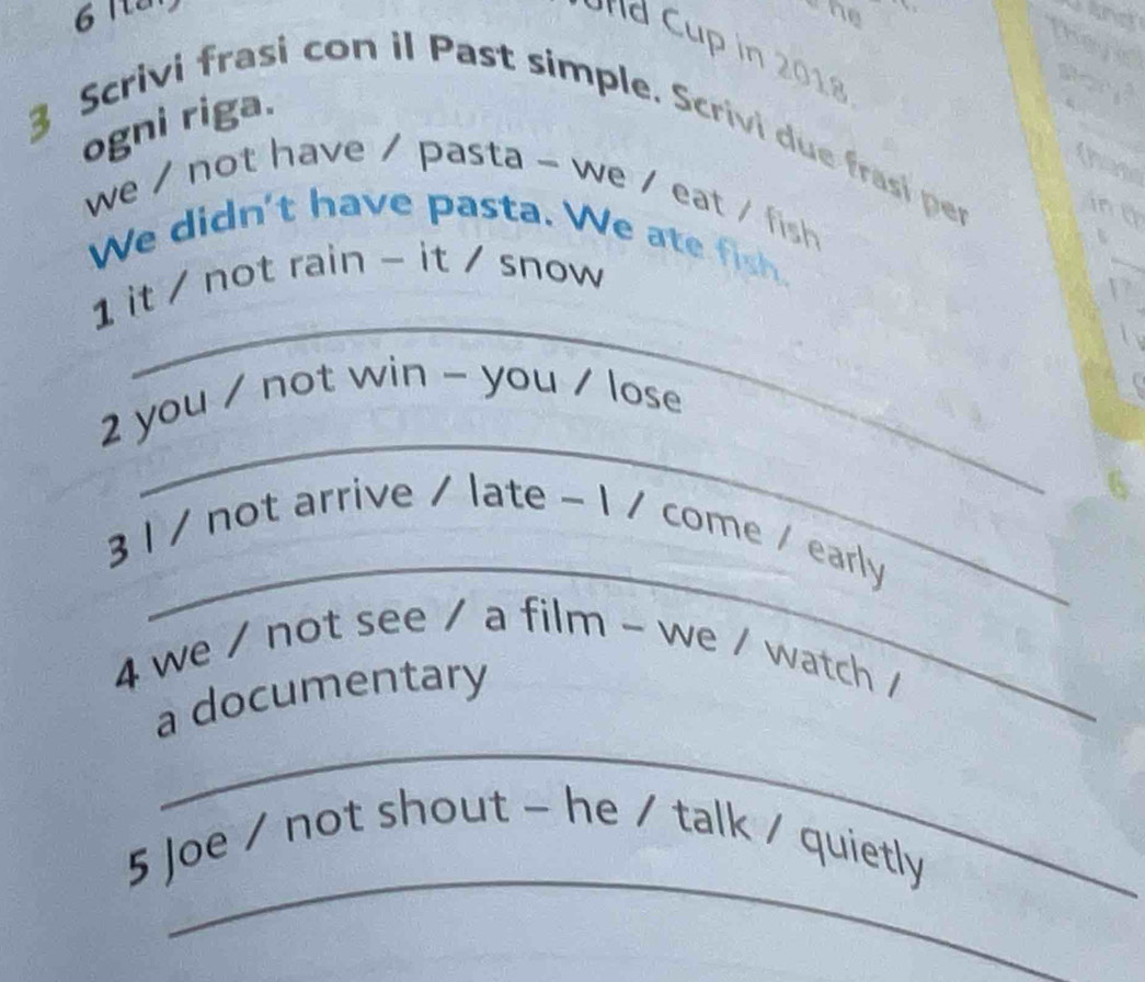 Iten 
he 
theyks 
d up in 2018 
ogni riga. 
3 Scrivi frasi con il Past simple. Scrivi due frasi per 
(hane 
we / not have / pasta - we / eat / fish 
ing 
We didn't have pasta. We ate fish. 
_ 
1 it / not rain - it / snow 
_ 
2 you / not win - you / lose 
_ 
3 1 / not arrive / late - 1 / come / early 
4 we / not see / a film - we / watch / 
_ 
a documentary 
_ 
5 Joe / not shout - he / talk / quietly