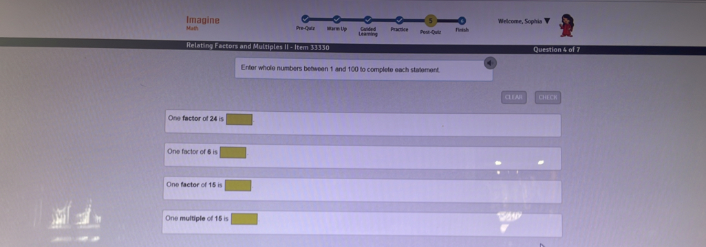 Imagine Welcome, Sophia
5
Math Pre-Quiz Warm Up Learning Guided Practice Post-Quiz Finish
Relating Factors and Multiples II - Item 33330 Question 4 of 7
Enter whole numbers between 1 and 100 to complete each statement.
CLEAR CHECH
One factor of 24 is
One factor of 6 is
One factor of 15 is
One multiple of 15 is
