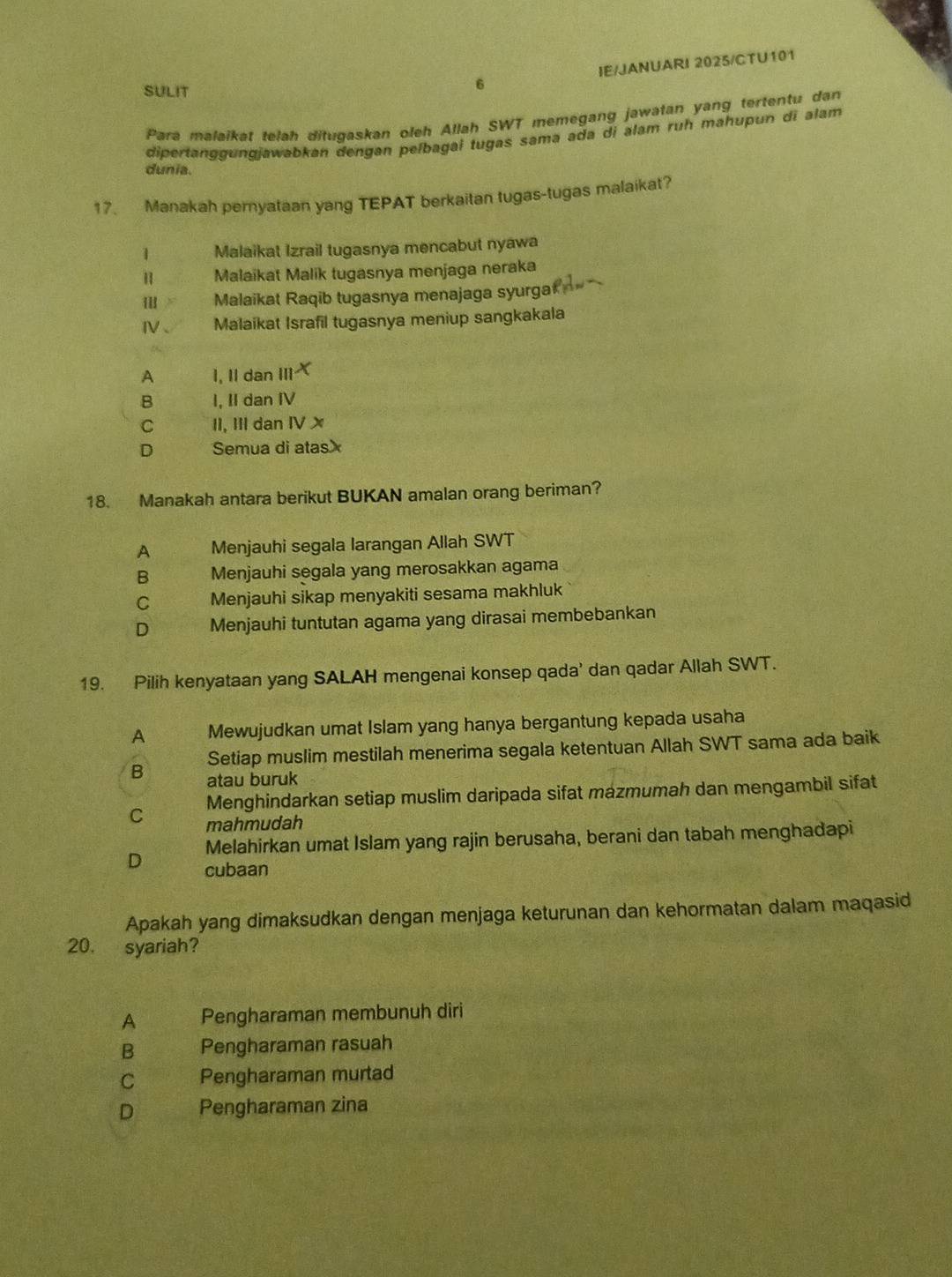 SULIT
6 IE/JANUARI 2025/CTU101
Para malaikat telah ditugaskan oleh Allah SWT memegang jawatan yang tertentu dan
dipertanggungjawabkan dengan pelbagai tugas sama ada di alam ruh mahupun di alam
dunia.
17. Manakah pernyataan yang TEPAT berkaitan tugas-tugas malaikat?
1 Malaikat Izrail tugasnya mencabut nyawa
Ⅱ Malaikat Malik tugasnya menjaga neraka
Malaikat Raqib tugasnya menajaga syurga
IV Malaikat Israfil tugasnya meniup sangkakala
A 1, II dan II X
B I, II dan I
C II, III dan IV x
D Semua di atasx
18. Manakah antara berikut BUKAN amalan orang beriman?
A Menjauhi segala larangan Allah SWT
B Menjauhi segala yang merosakkan agama
C Menjauhi sikap menyakiti sesama makhluk
D Menjauhi tuntutan agama yang dirasai membebankan
19. Pilih kenyataan yang SALAH mengenai konsep qada' dan qadar Allah SWT.
A Mewujudkan umat Islam yang hanya bergantung kepada usaha
Setiap muslim mestilah menerima segala ketentuan Allah SWT sama ada baik
B atau buruk
C Menghindarkan setiap muslim daripada sifat mazmumah dan mengambil sifat
mahmudah
Melahirkan umat Islam yang rajin berusaha, berani dan tabah menghadapi
D cubaan
Apakah yang dimaksudkan dengan menjaga keturunan dan kehormatan dalam maqasid
20. syariah?
A Pengharaman membunuh diri
B Pengharaman rasuah
C Pengharaman murtad
D Pengharaman zina