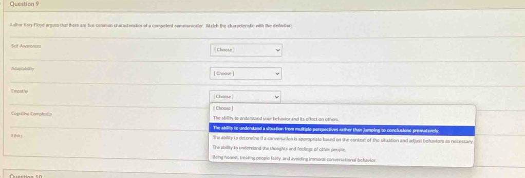 Author Kory Floyd argues that there are five common characteristics of a competent communicator. Match the characteristic with the definition
Self-Awareness [ Choose ]
Adaptability [ Choose ]
Empathy | Choose ]
[ Choose ]
Cognitive Complexity The ability to understand your behavior and its effect on others.
The ability to understand a situation from multiple perspectives rather than jumping to conclusions prematurely.
Ethics The ability to determine if a conversation is appropriate based on the context of the situation and adjust behaviors as necessary.
The ability to understand the thoughts and feelings of other people.
Being honest, treating people fairly, and avoiding immoral conversational behavior.