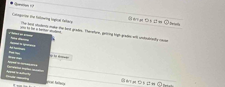 □ 0/1pt > 5 % 99
Categorize the following logical fallacy.
Details
you to be a better student.
The best students make the best grades. Therefore, getting high grades will undoubtedly cause
√ Select an answer False dilemma
Appeal to ignorance
Ad hominem
Post học p to Answer
Straw man
Appeal to consequence
Correlation implies causation
Appeal to authority
Circular reasoning gical fallacy.
0/1 pt つ 5 %99 Details