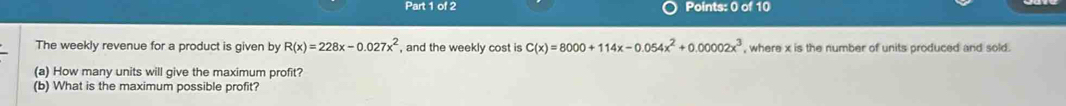 The weekly revenue for a product is given by R(x)=228x-0.027x^2 , and the weekly cost is C(x)=8000+114x-0.054x^2+0.00002x^3 , where x is the number of units produced and sold . 
(a) How many units will give the maximum profit? 
(b) What is the maximum possible profit?