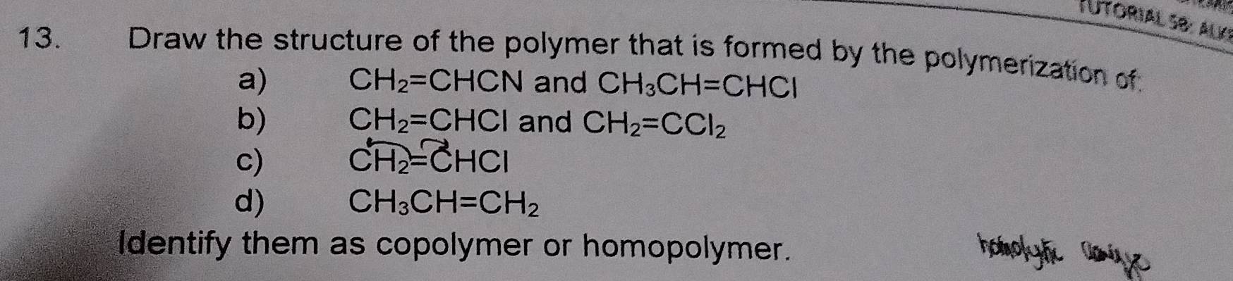 Utorial 5b: alk!
13. Draw the structure of the polymer that is formed by the polymerization of
CH_2=CHCN
a) and CH_3CH=CHCl
CH_2=CHCl
b) and CH_2=CCl_2
c)
overline CH_2=overline CHCl
d)
CH_3CH=CH_2
Identify them as copolymer or homopolymer.