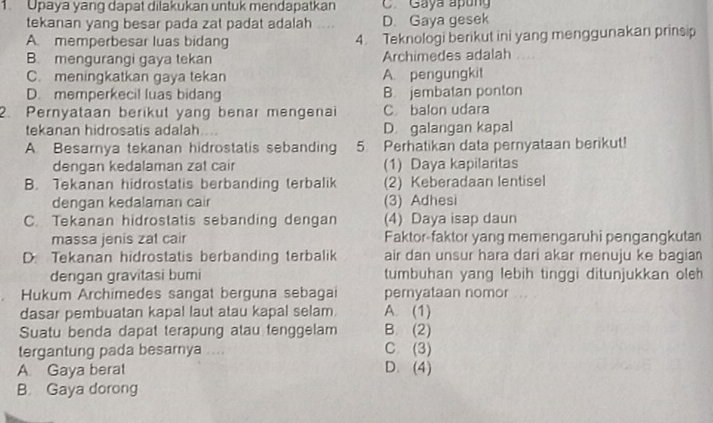 Upaya yang dapat dilakukan untuk mendapatkan C. Gaya apóng
tekanan yang besar pada zat padat adalah D. Gaya gesek
A memperbesar luas bidang 4. Teknologi berikut ini yang menggunakan prinsip
B. mengurangi gaya tekan Archimedes adalah
C. meningkatkan gaya tekan A. pengungkit
D. memperkecil luas bidang B. jembatan ponton
2. Pernyataan berikut yang benar mengenai C. balon udara
tekanan hidrosatis adalah D galangan kapal
A. Besarnya tekanan hidrostatis sebanding 5. Perhatikan data pernyataan berikut!
dengan kedalaman zat cair (1) Daya kapilaritas
B. Tekanan hidrostatis berbanding terbalik (2) Keberadaan lentisel
dengan kedalaman cair (3) Adhesi
C. Tekanan hidrostatis sebanding dengan (4) Daya isap daun
massa jenis zat cair Faktor-faktor yang memengaruhi pengangkuta
D Tekanan hidrostatis berbanding terbalik air dan unsur hara dari akar menuju ke bagian
dengan gravitasi bumi tumbuhan yang lebih tinggi ditunjukkan oleh
Hukum Archimedes sangat berguna sebagai peryataan nomor
dasar pembuatan kapal laut atau kapal selam. A. (1)
Suatu benda dapat terapung atau tenggelam B. (2)
tergantung pada besarnya C (3)
A Gaya berat D. (4)
B. Gaya dorong