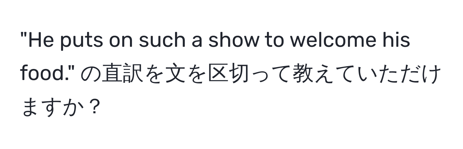 "He puts on such a show to welcome his food." の直訳を文を区切って教えていただけますか？