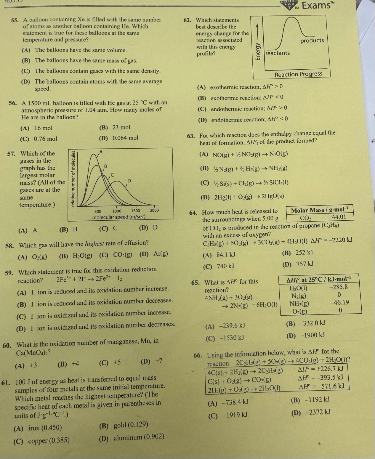 Exams''"
55. A balloon containing Xe is filled with the same number 62. Which statements
of atoms as another balloon containing He. Which best describe the
statement is true for these balloons at the same energy change for the
temperature and pressure? reaction associated products
with this energy
(A) The balloons have the same volume.
profile? reactants
(B) The balloons have the same mass of gas.
(C) The balloons contain gases with the same density.
Reaction Progress
(D) The balloons contain atoms with the same average
speed. (A) exothermic reaction; △ H°>0
(B) exothermic reaction; △ H°<0</tex>
56. A 1500 mL balloon is filled with He gas at 25°C with an
atmospheric pressure of 1.04 atm. How many moles of (C) endothermic reaction; △ H°>0
He are in the balloon?
(D) endothermic reaction; △ H°<0</tex>
(A) 16 mol (B) 23 mol
(C) 0.76 mol (D) 0.064 mol 63. For which reaction does the enthalpy change equal the
heat of formation, △ H° of the product formed?
57. Which of the (A) NO(g)+1/2NO_2(g)to N_2O(g)
gases in the
largest molar 
graph has the (B) 1/2N_2(g)+^3/_2H_2(g)to NH_3(g)
mass? (All of t(C) 1/2Si(s)+Cl_2(g)to^1/_2SiCl_4(l)
gases are at the
same(D) 2Hg(l)+O_2(g)to 2HgO(s)
temperature.)
64. How much heat is released to Molar Mass /g· mol^(-1)
44.01
the surroundings when 5.00 g CO_2
(A) A (B) B (C) C (D) D of CO_2 is produced in the reaction of propane (C_3H_8)
with an excess of oxygen?
58. Which gas will have the highest rate of effusion? C3 H_8(g)+5O_2(g)to 3CO_2(g)+4H_2O(l)△ H°=-2220kJ
(A) O_2(g) (B) H_2O(g) (C) CO_2(g) (D) Ar(g) (A) 84.1 kJ (B) 252 kJ
59. Which statement is true for this oxidation-reduction (C) 740 kJ (D) 757 kJ
reaction? 2Fe^(3+)+2I^-to 2Fe^(2+)+I_2 for this
65. What is △ H°
(A) I~ ion is reduced and its oxidation number increase. reaction?
(B) I¯ ion is reduced and its oxidation number decreases. 4NH_3(g)+3O_2(g)
2N_2(g)+6H_2O(l)
(C) Iˉ ion is oxidized and its oxidation number increase.
(D) Iˉ ion is oxidized and its oxidation number decreases. (A) ~239.6 kJ
(B) -332.0 kJ
60. What is the oxidation number of manganese, Mn, in (C) −1530 kJ (D) -1900 kJ
Ca(MnO_4)_2 ? for the
66. Using the information below, what is △ H°
(A) +3 (B) +4 (C) +5 (D) +7 2C_2H_2(g)+5O_2(g) to 4CO_2(g)+2H_2O(l) 7
reaction:
4C(s)+2H_2(g)to 2C_2H_2(g) △ H°=+226.7kJ
61. 100 J of energy as heat is transferred to equal mass
C(s)+O_2(g)to CO_2(g) △ H°=-393.5kJ
samples of four metals at the same initial temperature.
2H_2(g)+O_2(g)to 2H_2O(l) △ H°=-571.6kJ
Which metal reaches the highest temperature? (The
(A) −738.4 kJ
specific heat of each metal is given in parentheses in (B) −1192 kJ
units of J· g^(-1,0)C^(-1).) (C) −1919 kJ
(D) -2372 kJ
(A) iron(0.450) (B) gold (0.129)
(C) copper (0.385) (D) aluminum (0.902)