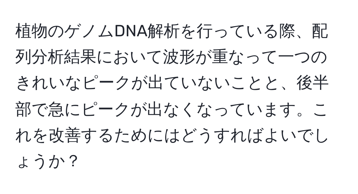 植物のゲノムDNA解析を行っている際、配列分析結果において波形が重なって一つのきれいなピークが出ていないことと、後半部で急にピークが出なくなっています。これを改善するためにはどうすればよいでしょうか？