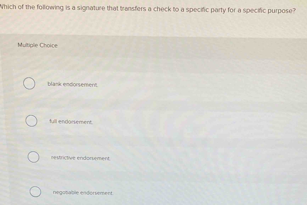 Which of the following is a signature that transfers a check to a specific party for a specific purpose?
Multiple Choice
blank endorsement.
full endorsement.
restrictive endorsement.
negotiable endorsement.