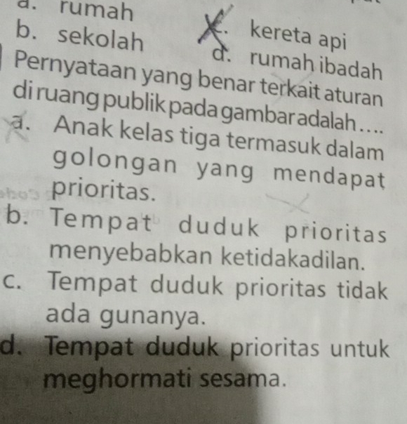 a. rumah
. kereta api
b. sekolah d. rumah ibadah
Pernyataan yang benar terkait aturan
di ruang publik pada gambar adalah . . ..
a. Anak kelas tiga termasuk dalam
golongan yang mendapat
prioritas.
b. Tempat duduk prioritas
menyebabkan ketidakadilan.
c. Tempat duduk prioritas tidak
ada gunanya.
d. Tempat duduk prioritas untuk
meghormati sesama.