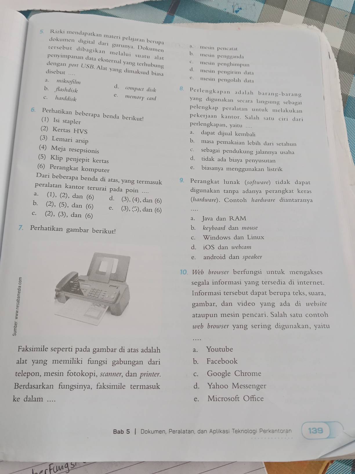 Rizki mendapatkan materi pelajaran berupa a. mesin pencatat
dokumen digital dari gurunya. Dokumen b. mesin pengganda
tersebut dibagikan melalui suatu alat
c. mesin penghimpun
penyimpanan data eksternal yang terhubung d. mesin pengirim data
dengan port USB. Alat yang dimaksud biasa
disebut ....
e. mesin pengolah data
a. mikrofilm d. compact disk 8. Perlengkapan adalah barang-barang
b. flashdisk e. memory card
c. harddisk
yang digunakan secara langsung sebagai
pelengkap peralatan untuk melakukan
6. Perhatikan beberapa benda berikut!
pekerjaan kantor. Salah satu ciri dari
(1) Isi stapler
perlengkapan, yaitu ....
(2) Kertas HVS a. dapat dijual kembali
(3) Lemari arsip b. masa pemakaian lebih dari setahun
(4) Meja resepsionis
c. sebagai pendukung jalannya usaha
(5) Klip penjepit kertas
d. tidak ada biaya penyusutan
(6) Perangkat komputer
e. biasanya menggunakan listrik
Dari beberapa benda di atas, yang termasuk 9. Perangkat lunak (software) tidak dapat
peralatan kantor terurai pada poin ....
digunakan tanpa adanya perangkat keras
a. (1), (2), dan (6) d. (3), (4), dan (6) (hardware). Contoh hardware diantaranya
b. (2), (5), dan (6) e. (3), (5), dan (6)
c. (2), (3), dan (6)
a. Java dan RAM
7. Perhatikan gambar berikut! b. keyboard dan mouse
c. Windows dan Linux
d. iOS dan webcam
e. android dan speaker
10. Web browser berfungsi untuk mengakses
segala informasi yang tersedia di internet.
Informasi tersebut dapat berupa teks, suara,
gambar, dan video yang ada di website
ataupun mesin pencari. Salah satu contoh
web browser yang sering digunakan, yaitu
Faksimile seperti pada gambar di atas adalah a. Youtube
alat yang memiliki fungsi gabungan dari b. Facebook
telepon, mesin fotokopi, scanner, dan printer. c. Google Chrome
Berdasarkan fungsinya, faksimile termasuk d. Yahoo Messenger
ke dalam ... e. Microsoft Office
Bab 5 | Dokumen, Peralatan, dan Aplikasi Teknologi Perkantoran 139