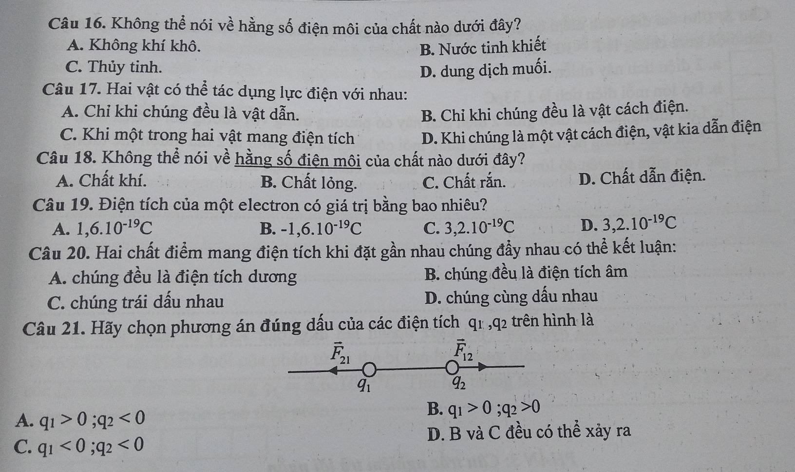 Không thể nói về hằng số điện môi của chất nào dưới đây?
A. Không khí khô. B. Nước tinh khiết
C. Thủy tinh. D. dung dịch muối.
Câu 17. Hai vật có thể tác dụng lực điện với nhau:
A. Chỉ khi chúng đều là vật dẫn. B. Chỉ khi chúng đều là vật cách điện.
C. Khi một trong hai vật mang điện tích D. Khi chúng là một vật cách điện, vật kia dẫn điện
Câu 18. Không thể nói về hằng số điện môi của chất nào dưới đây?
A. Chất khí. B. Chất lỏng. C. Chất rắn. D. Chất dẫn điện.
Câu 19. Điện tích của một electron có giá trị bằng bao nhiêu?
A. 1, 6.10^(-19)C B. -1, 6.10^(-19)C C. 3, 2.10^(-19)C D. 3, 2.10^(-19)C
Câu 20. Hai chất điểm mang điện tích khi đặt gần nhau chúng đẩy nhau có thể kết luận:
A. chúng đều là điện tích dương B. chúng đều là điện tích âm
C. chúng trái dấu nhau D. chúng cùng dấu nhau
Câu 21. Hãy chọn phương án đúng dấu của các điện tích q_1, q_2 trên hình là
vector F_21
vector F_12
q_1
q_2
A. q_1>0; q_2<0</tex>
B. q_1>0; q_2>0
D. B và C đều có thể xảy ra
C. q_1<0</tex>; q_2<0</tex>