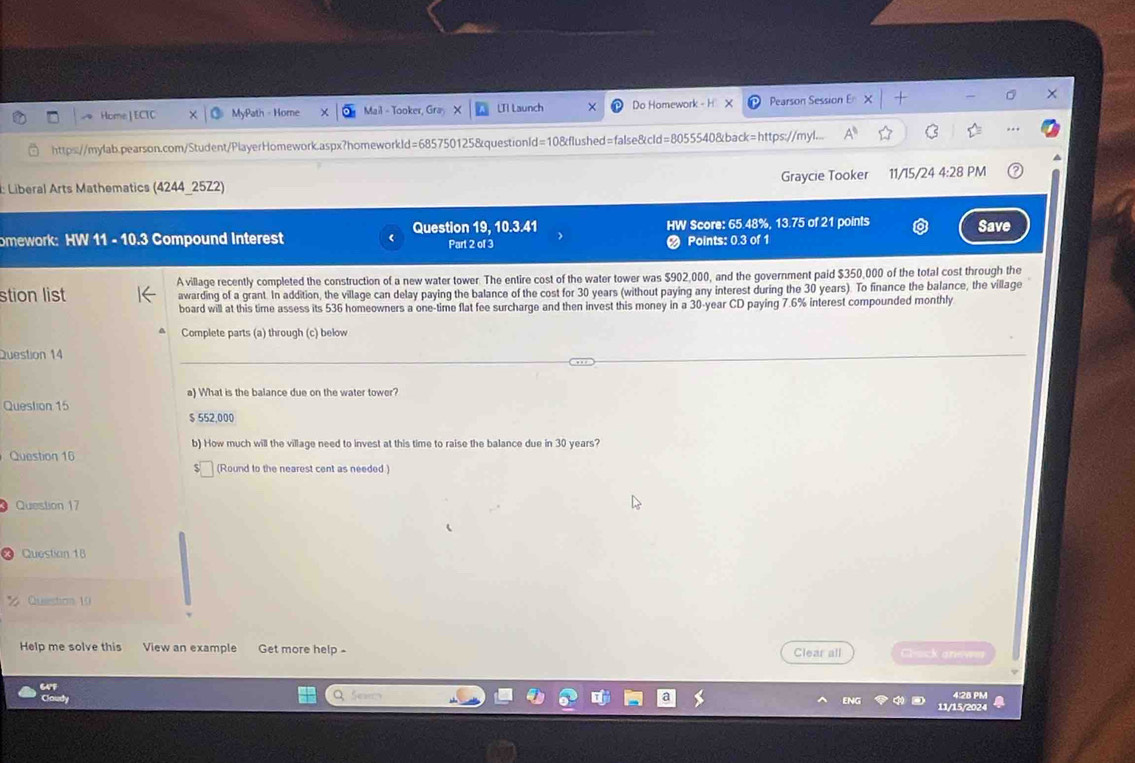 Home] ECTC MyPath - Home Mail - Tooker, UI Launch Do Homework - H Pearson Session 
https://mylab.pearson.com/Student/PlayerHomework.aspx?homeworkld=685750125&questionld=10&flushed=false&cId=8055540&back=https://myl... A^0 
: Liberal Arts Mathematics (4244_25Z2) Graycie Tooker 11/15/24 4:28 PM 
omework: HW 11 - 10.3 Compound Interest Question 19, 10.3.41 Part 2 of 3 HW Score: 65.48%, 13.75 of 21 points Save 
Points: 0.3 of 1 
stion list A village recently completed the construction of a new water tower. The entire cost of the water tower was $902,000, and the government paid $350,000 of the total cost through the 
awarding of a grant. In addition, the village can delay paying the balance of the cost for 30 years (without paying any interest during the 30 years). To finance the balance, the village 
board will at this time assess its 536 homeowners a one-time flat fee surcharge and then invest this money in a 30-year CD paying 7.6% interest compounded monthly 
Complete parts (a) through (c) below 
Question 14 
a) What is the balance due on the water tower? 
Question 15
$ 552,000
b) How much will the village need to invest at this time to raise the balance due in 30 years? 
Question 16 
(Round to the nearest cent as needed ) 
Question 17 
Questian 18 
Question 10 
Help me solve this View an example Get more help - Clear all Clock anews 
64F 
Cloudy 4:28 PM 
11/15/2024