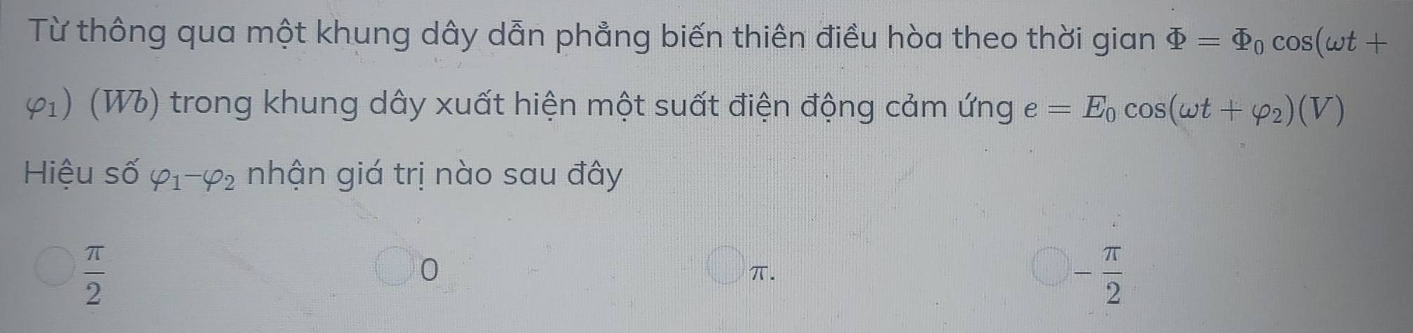 Từ thông qua một khung dây dẫn phẳng biến thiên điều hòa theo thời gian Phi =Phi _0cos (omega t+
varphi _1) (W) trong khung dây xuất hiện một suất điện động cảm ứng e=E_0cos (omega t+varphi _2)(V)
Hiệu số varphi _1-varphi _2 nhận giá trị nào sau đây
 π /2 
0
π.
- π /2 