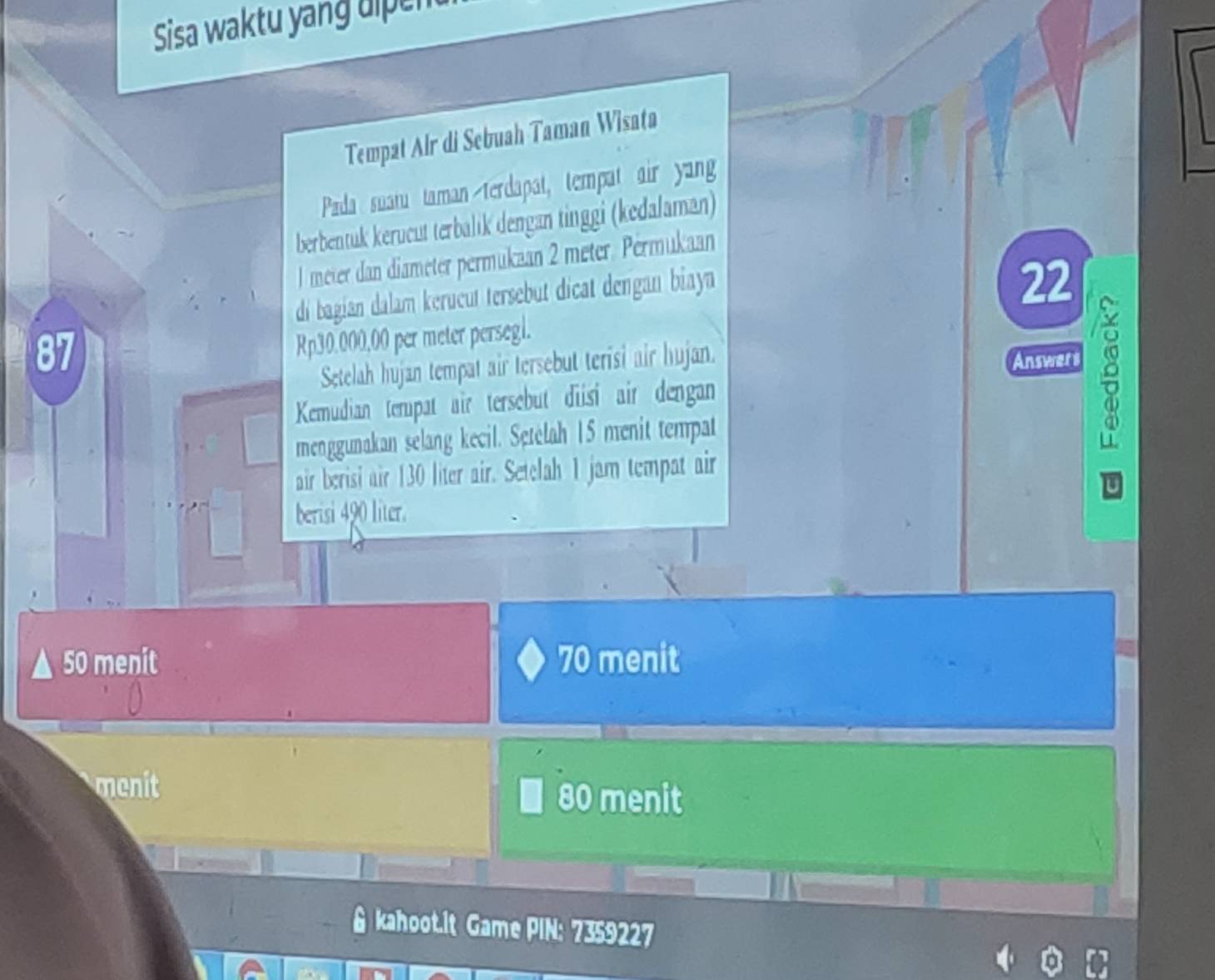 Sisa waktu yang dipent
Tempat Air di Sebuah Taman Wisata
Pada suaru taman terdapat, tempat air yang
berbentuk kerucut terbalik dengan tinggi (kedalaman)
l meter dan diameter permukaan 2 meter. Permukaan
di bagian dalam kerucut tersebut dicat dengan biaya
22
87
Rp30.000,00 per meter persegl.
Setelah hujan tempat air tersebut terisi air hujan.
Answers
Kemudian tempat air tersebut diisi air dengan
menggunakan selang kecil. Setélah 15 menit tempat
air berisi air 130 liter air. Setelah 1 jam tempat air
berisi 490 liter.
50 menit 70 menit
menit 80 menit
kahoot.it Game PIN: 7359227