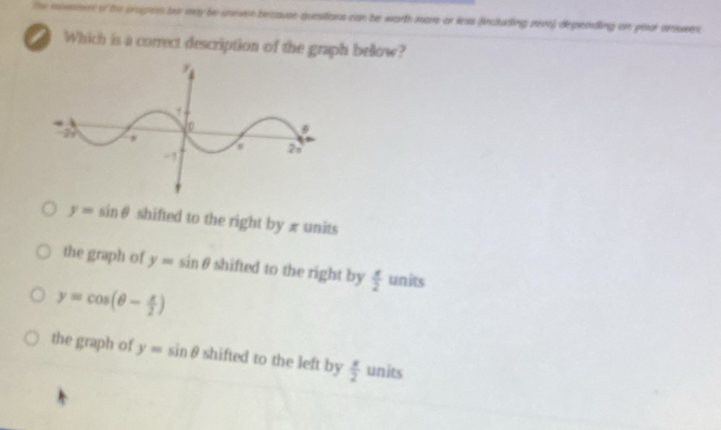 The movemen of the progness bo may be uneven bercause quesitions can be worth mare or leas fincluding rer) depeindling on poor ansues
Which is a correct description of the graph bellow?
y=sin θ shifted to the right by x units
the graph of y=sin θ shifted to the right by  x/2  units
y=cos (θ - x/2 )
the graph of y=sin θ shifted to the left by  x/2  units