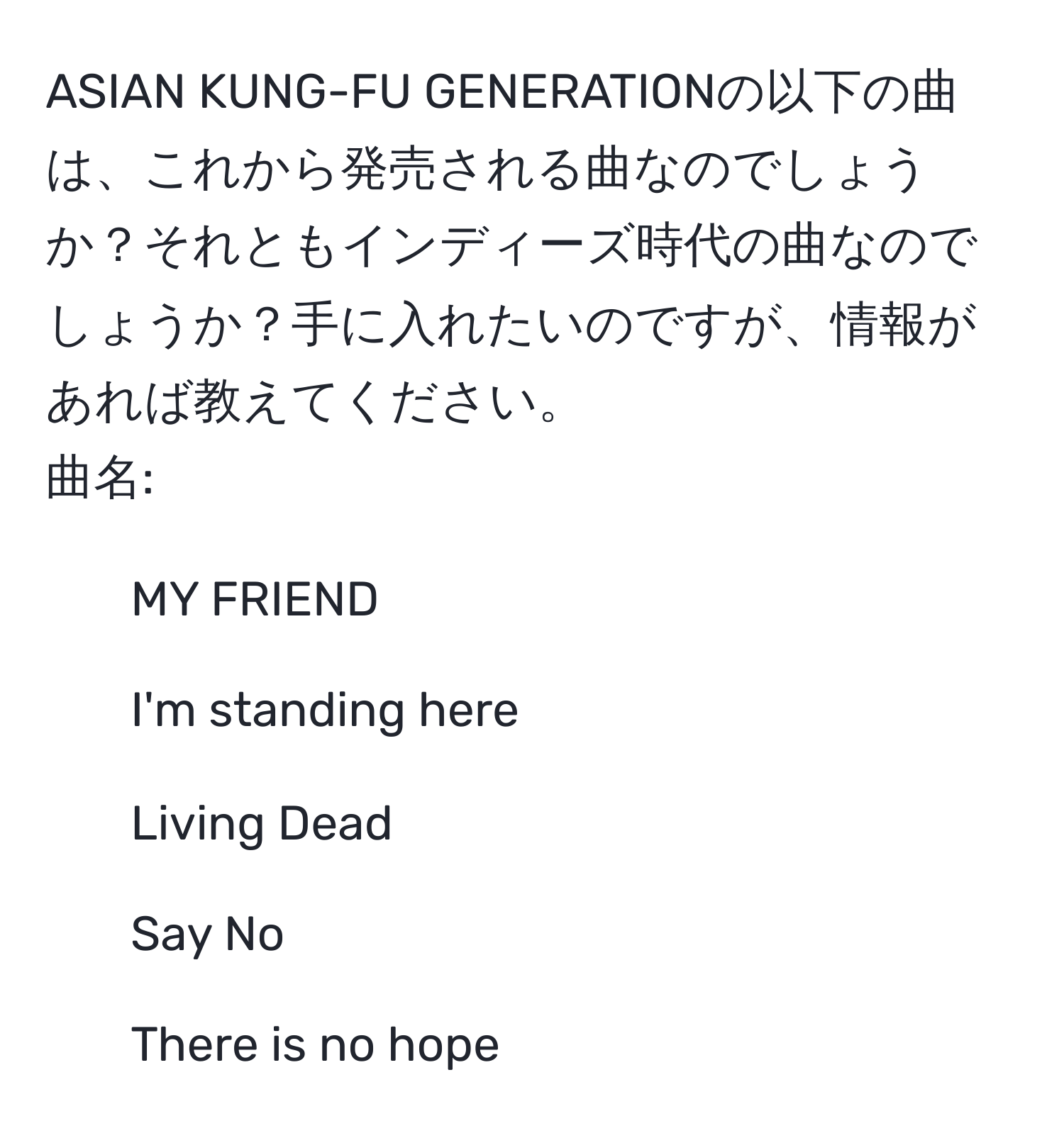 ASIAN KUNG-FU GENERATIONの以下の曲は、これから発売される曲なのでしょうか？それともインディーズ時代の曲なのでしょうか？手に入れたいのですが、情報があれば教えてください。  
曲名:  
- MY FRIEND  
- I'm standing here  
- Living Dead  
- Say No  
- There is no hope