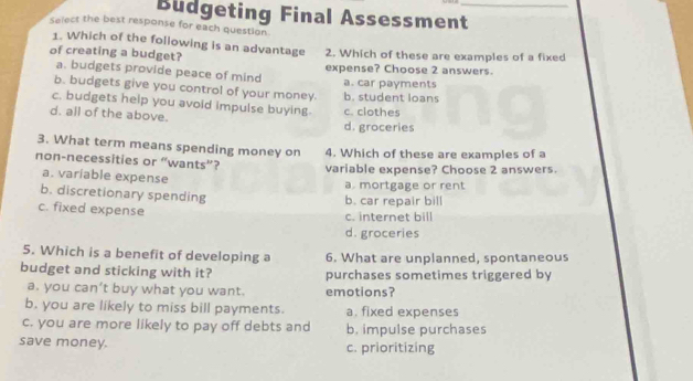 Budgeting Final Assessment_
Select the best response for each question
1. Which of the following is an advantage
of creating a budget? 2. Which of these are examples of a fixed
a. budgets provide peace of mind expense? Choose 2 answers.
b. budgets give you control of your money. b. student loans a. car payments
c. budgets help you avoid impulse buying c. clothes
d. all of the above.
d. groceries
3. What term means spending money on
non-necessities or “wants”? 4. Which of these are examples of a
variable expense? Choose 2 answers.
a. variable expense a. mortgage or rent
b. discretionary spending b. car repair bill
c. fixed expense
c. internet bill
d. groceries
5. Which is a benefit of developing a 6. What are unplanned, spontaneous
budget and sticking with it? purchases sometimes triggered by
a. you can’t buy what you want. emotions?
b. you are likely to miss bill payments. a. fixed expenses
c. you are more likely to pay off debts and b. impulse purchases
save money. c. prioritizing