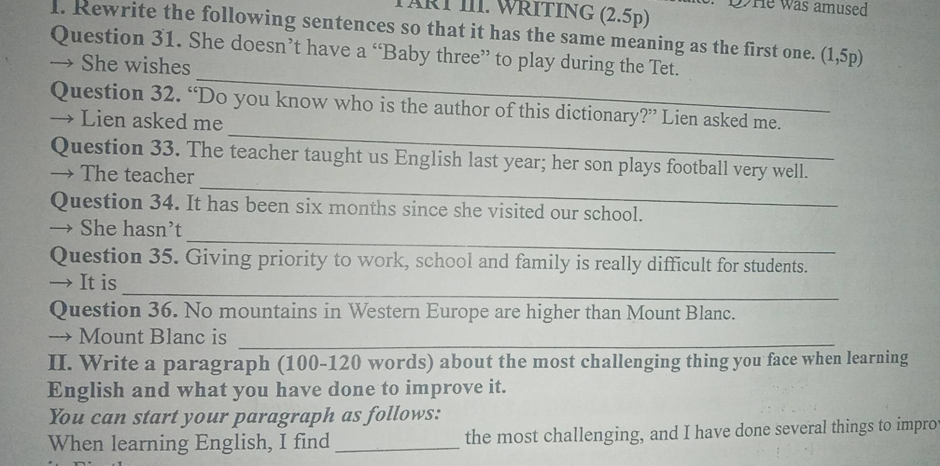 OHe was amused 
TÄRT III. WRITING (2.5p) 
1. Rewrite the following sentences so that it has the same meaning as the first one. (1,5p)
Question 31. She doesn’t have a “Baby three” to play during the Tet. 
_ 
→ She wishes 
_ 
Question 32. “Do you know who is the author of this dictionary?” Lien asked me. 
→ Lien asked me 
_ 
Question 33. The teacher taught us English last year; her son plays football very well. 
→ The teacher 
Question 34. It has been six months since she visited our school. 
_ 
→ She hasn’t 
Question 35. Giving priority to work, school and family is really difficult for students. 
_ 
→ It is 
Question 36. No mountains in Western Europe are higher than Mount Blanc. 
→ Mount Blanc is_ 
II. Write a paragraph (100-120 words) about the most challenging thing you face when learning 
English and what you have done to improve it. 
You can start your paragraph as follows: 
When learning English, I find_ the most challenging, and I have done several things to impro