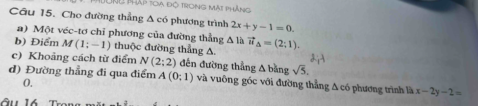 PHÔNG PHáp TOạ độ TRONG MặT PhẢng 
Câu 15. Cho đường thẳng △ CO phương trình 2x+y-1=0. 
a) Một véc-tơ chỉ phương của đường thẳng △ 1 à vector u_△ =(2;1). 
b) Điểm M(1;-1) thuộc đường thẳng △. 
c) Khoảng cách từ điểm N(2;2) đến đường thẳng A bằng sqrt(5). 
d) Đường thẳng đi qua điểm A(0;1) và vuông góc với đường thẳng △ c6 hương trình là x-2y-2=
0.