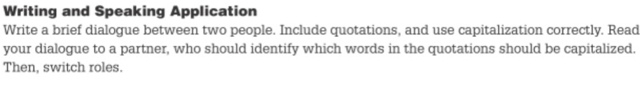 Writing and Speaking Application 
Write a brief dialogue between two people. Include quotations, and use capitalization correctly. Read 
your dialogue to a partner, who should identify which words in the quotations should be capitalized. 
Then, switch roles.