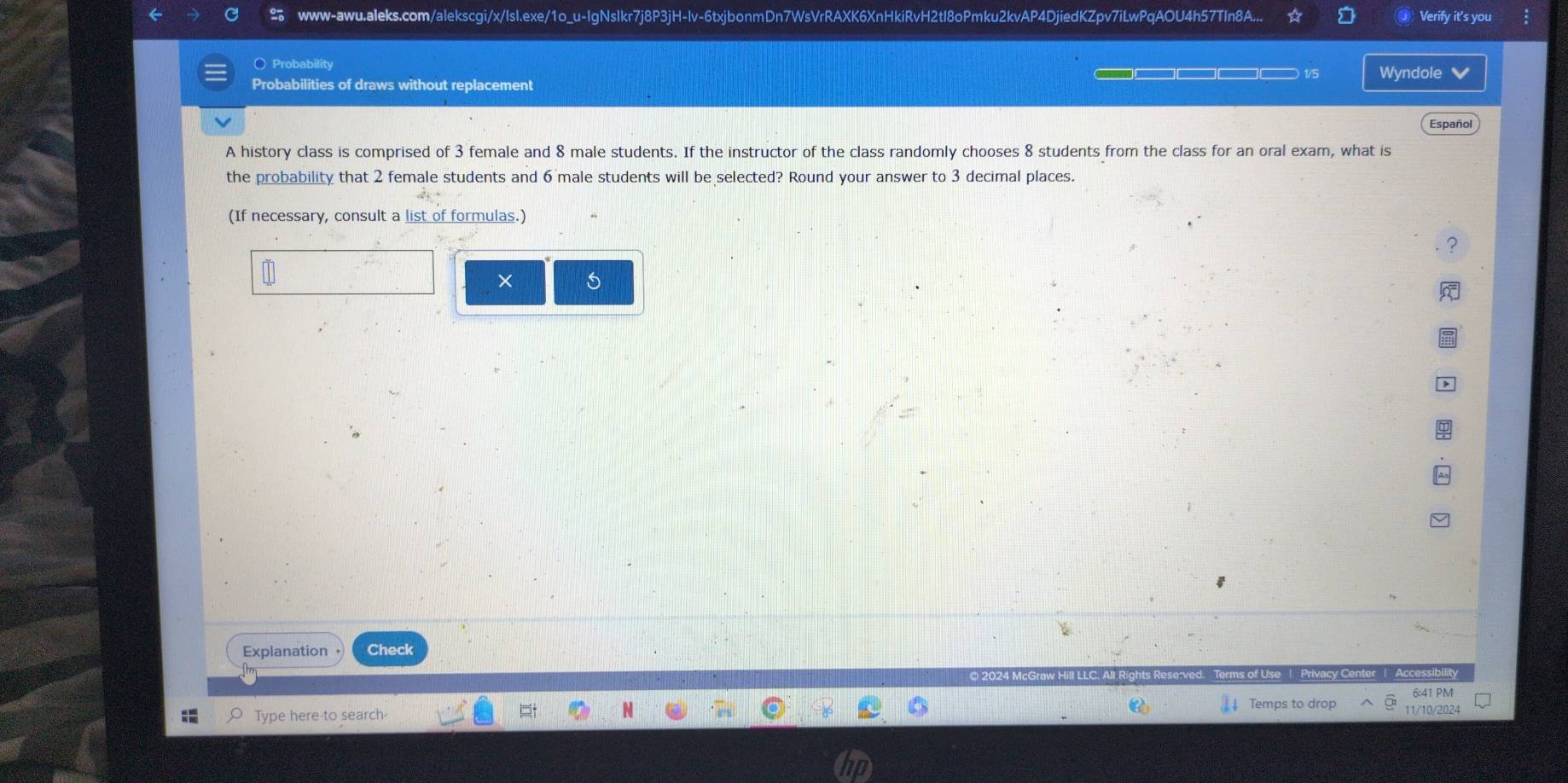 www-awu.aleks.com/alekscgi/x/IsI.exe/1o_u-IgNsIkr7j8P3jH-lv-6txjbonmDn7WsVrRAXK6XnHkiRvH2tl8oPmku2kvAP4DjiedKZpv7iLwPqAOU4h57TIn8A... a Verify it's you 
○ Probability 
□□□ 1/5 Wyndole ✔ 
Probabilities of draws without replacement 
Español 
A history class is comprised of 3 female and 8 male students. If the instructor of the class randomly chooses 8 students from the class for an oral exam, what is 
the probability that 2 female students and 6 male students will be selected? Round your answer to 3 decimal places. 
(If necessary, consult a list of formulas.) 
× 5 
Explanation Check 
Privacy Center | Accessibility 
6:41 PM 
Temps to drop 11/10/2024 
Type here to search