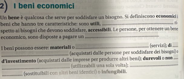 beni economici 
Un bene è qualcosa che serve per soddisfare un bisogno. Si definiscono economici i 
beni che hanno tre caratteristiche: sono utili,_ 
ri- 
spetto ai bisogni che devono soddisfare, accessibili. Le persone, per ottenere un bene 
economico, sono disposte a pagare un 
_ 
I beni possono essere: materiali o _(servizi); di ...... 
_(acquistati dalle persone per soddisfare dei bisogni) 
d’investimento (acquistati dalle imprese per produrre altri beni); durevoli o non . 
_(utilizzabili una sola volta);_ 
_(sostituibili con altri beni identici) o infungibili.