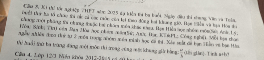 Kỉ thi tốt nghiệp THPT năm 2025 dự kiến thi ba buổi. Ngày đầu thi chung Văn và Toán,
buổi thứ ba tổ chức thi tất cả các môn còn lại theo đúng hai khung giờ. Bạn Hiền và bạn Hòa thi
chung một phòng thi nhưng thuộc hai nhóm môn khác nhau. Bạn Hiền học nhóm môn(Sử; Anh; Lý;
Hóa; Sinh; Tin) còn Bạn Hòa học nhóm môn(Sử; Anh; Địa; KT&PL; Công nghệ). Mỗi bạn chọn
ngẫu nhiên theo thứ tự 2 môn trong nhóm môn mình học đề thi. Xác suất để bạn Hiền và bạn Hòa
thi buổi thứ ba trùng đúng một môn thi trong cùng một khung giờ bằng:  a/b  (tối giản). Tính a+b ?
Câu 4. Lớp 12/3 Niên khóa 2012-2015 có đó