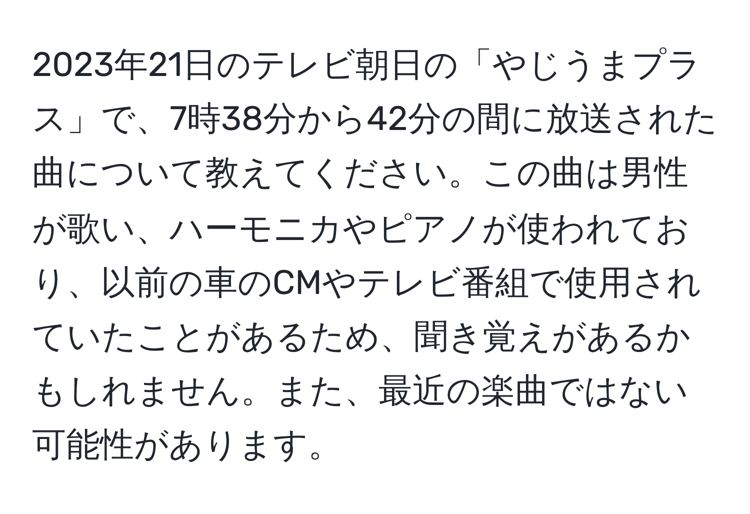 2023年21日のテレビ朝日の「やじうまプラス」で、7時38分から42分の間に放送された曲について教えてください。この曲は男性が歌い、ハーモニカやピアノが使われており、以前の車のCMやテレビ番組で使用されていたことがあるため、聞き覚えがあるかもしれません。また、最近の楽曲ではない可能性があります。