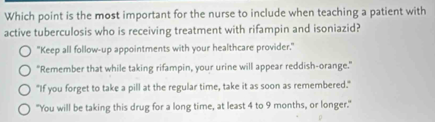 Which point is the most important for the nurse to include when teaching a patient with
active tuberculosis who is receiving treatment with rifampin and isoniazid?
"Keep all follow-up appointments with your healthcare provider."
"Remember that while taking rifampin, your urine will appear reddish-orange."
"If you forget to take a pill at the regular time, take it as soon as remembered."
"You will be taking this drug for a long time, at least 4 to 9 months, or longer."