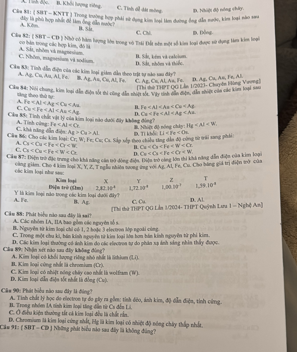 A. Tỉnh độc. B. Khối lượng riêng. C. Tỉnh dễ dát mòng. D. Nhiệt độ nóng chảy.
Câu 81:  SBT - KNTT  Trong trường hợp phải sử dụng kim loại làm đường ống dẫn nước, kim loại nào sau
đây là phù hợp nhất để làm ống dẫn nước?
A. Kẽm. B. Sắt. C.Chì.
D. Đồng.
Câu 82:  SBT - CD  Nhờ có hàm lượng lớn trong vỏ Trái Đất nên một số kim loại được sử dụng làm kim loại
cơ bản trong các hợp kim, đó là
A. Sắt, nhôm và magnesium.
B. Sắt, kém và calcium.
C. Nhôm, magnesium và sodium.
D. Sắt, nhôm và thiếc.
Câu 83: Tính dẫn điện của các kim loại giảm dần theo trật tự nào sau đây?
A. Ag, Cu, Au, Al, Fe. B. Ag, Au, Cu, Al, Fe. C. Ag, Cu, Al, Au, Fe. D. Ag, Cu, Au, Fe, Al.
[Thi thử THPT QG Lần 1/2023- Chuyên Hùng Vương]
Câu 84: Nói chung, kim loại dẫn điện tốt thì cũng dẫn nhiệt tốt. Vậy tính dẫn điện, dẫn nhiệt của các kim loại sau
tăng theo thứ tự:
A.
C. Fe
Cu
B. Fe
D. Cu
Câu 85: Tỉnh chất vật lý của kim loại nào dưới đây không đúng?
A. Tính cứng: Fe
B. Nhiệt độ nóng chảy: Hg
C. khả năng dẫn điện: Ag>Cu>Al.
D. Tỉ khối: Li
Câu 86: Cho các kim loại: Cr; W; Fe; Cu; Cs. Sắp xếp theo chiều tăng dần độ cứng từ trái sang phải:
A. Cs
B. Cu
C. Cs
D. Cu
Câu 87: Điện trở đặc trưng cho khả năng cản trở dòng điện. Điện trở càng lớn thì khả năng dẫn điện của kim loại
càng giảm. Cho 4 kim loại X, Y, Z, T ngẫu nhiên tương ứng với Ag, Al, Fe, Cu. Cho bảng giá trị điện trở của
các kìm loại như sau:
Kim loại x Y z T
Điện trở (Ωm) 2,82.10^(-8) 1. 72.10^(-8) 1,00.10^(-7) 1,59.10^(-8)
Y là kim loại nào trong các kim loại dưới đây?
A. Fe. B. Ag. C. Cu. D. Al.
[Thi thử THPT QG Lần 1/2024- THPT Quỳnh Lưu 1 - Nghệ An]
Câu 88: Phát biểu nào sau đây là sai?
A. Các nhóm IA, IIA bao gồm các nguyên tố s.
B. Nguyên tử kim loại chỉ có 1, 2 hoặc 3 electron lớp ngoài cùng.
C. Trong một chu kì, bán kính nguyên tử kim loại lớn hơn bán kính nguyên tử phi kìm.
D. Các kim loại thường có ánh kim do các electron tự do phản xạ ánh sáng nhìn thấy được.
Câu 89: Nhận xét nào sau đây không đúng?
A. Kim loại có khối lượng riêng nhỏ nhất là lithium (Li).
B. Kim loại cứng nhất là chromium (Cr).
C. Kim loại có nhiệt nóng chảy cao nhất là wolfram (W).
D. Kim loại dẫn điện tốt nhất là đồng (Cu).
Câu 90: Phát biểu nào sau đây là đúng?
A. Tính chất lý học do electron tự do gây ra gồm: tính dẻo, ánh kim, độ dẫn điện, tính cứng.
B. Trong nhóm IA tính kim loại tăng dần từ Cs đến Li.
C. Ở điều kiện thường tất cả kim loại đều là chất rắn.
D. Chromium là kim loại cứng nhất, Hg là kim loại có nhiệt độ nóng chảy thấp nhất.
Câu 91:  SBT - CD  Những phát biểu nào sau đây là không đúng?