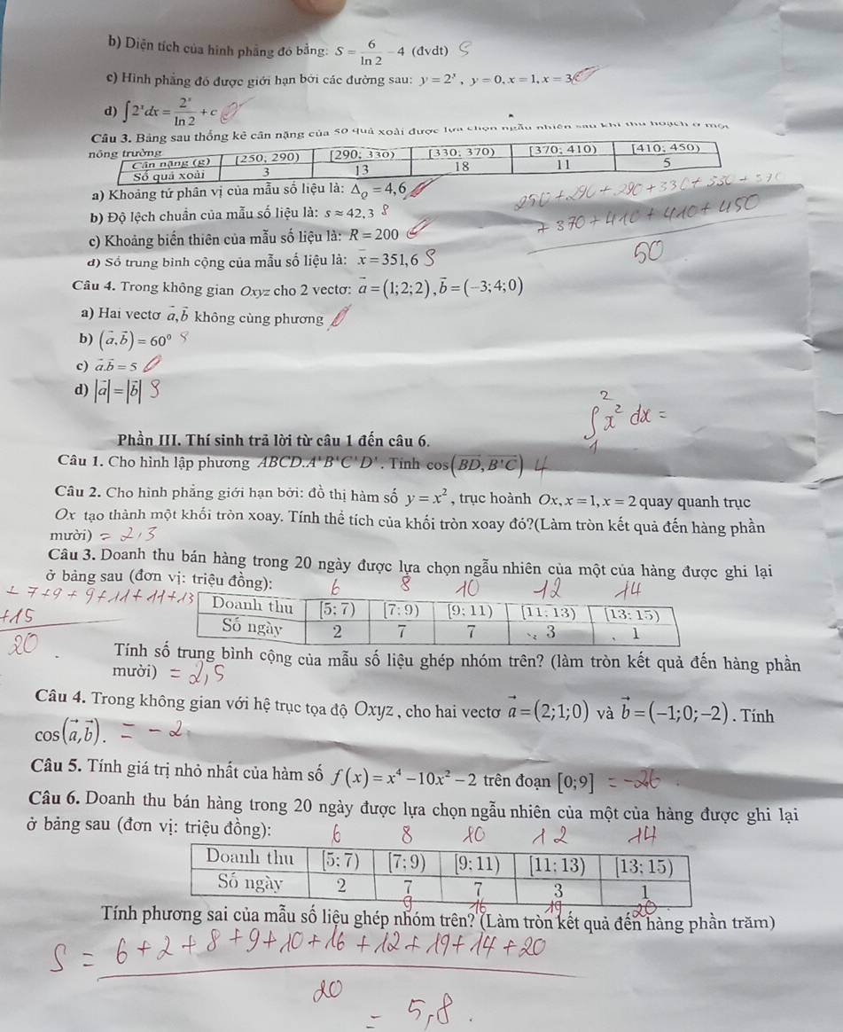 b) Diện tích của hình phẳng đó bằng: S= 6/ln 2 -4 dvdt)
c) Hình phẳng đó được giới hạn bởi các đường sau: y=2^x,y=0,x=1,x=
d) ∈t 2^xdx= 2^x/ln 2 +c
của 50 quả xoài được lực chọn ngẫu nhiên sau khi thu hoạch ở mội
a) Khoảng tứ phân vị 
b) Độ lệch chuẩn của mẫu số liệu là: sapprox 42.3 S
c) Khoảng biến thiên của mẫu số liệu là: R=200
đ) Số trung bình cộng của mẫu số liệu là: x=351,6
Câu 4. Trong không gian Oxyz cho 2 vectơ: vector a=(1;2;2),vector b=(-3;4;0)
a) Hai vectơ vector a,vector b không cùng phương
b) (vector a,vector b)=60°
c) vector a.vector b=5
d) |vector a|=|
Phần III. Thí sinh trả lời từ câu 1 đến câu 6.
Câu 1. Cho hình lập phương ABCD.A'B'C'D'. Tinh cos (overline BD,overline B'C)
Câu 2. Cho hình phẳng giới hạn bởi: đồ thị hàm số y=x^2 , trục hoành Ox,x=1,x=2 quay quanh trục
Ox tạo thành một khối tròn xoay. Tính thể tích của khối tròn xoay đó?(Làm tròn kết quả đến hàng phần
mười)
Câu 3. Doanh thu bán hàng trong 20 ngày được lựa chọn ngẫu nhiên của một của hàng được ghi lại
ở bảng sau (đơn vị: triệu đ
Tính g bình cộng của mẫu số liệu ghép nhóm trên? (làm tròn kết quả đến hàng phần
mười)
Câu 4. Trong không gian với hệ trục tọa độ Oxyz , cho hai vectơ vector a=(2;1;0) và vector b=(-1;0;-2). Tính
cos (vector a,vector b).
Câu 5. Tính giá trị nhỏ nhất của hàm số f(x)=x^4-10x^2-2 trên đoạn [0;9]
Câu 6. Doanh thu bán hàng trong 20 ngày được lựa chọn ngẫu nhiên của một của hàng được ghi lại
ở bảng sau (đơn vị: triệu đồng): 
Tính phương sai của mẫu số liệu ghép nhóm trên? (Làm tròn kết quả đến hàng phần trăm)