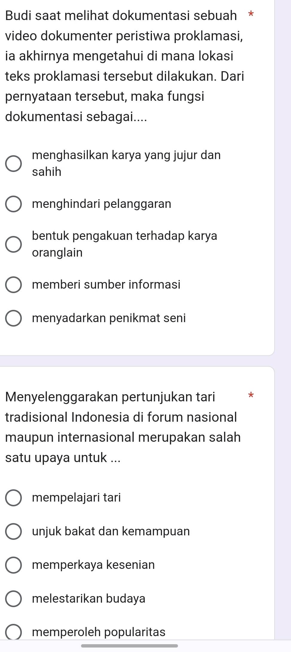 Budi saat melihat dokumentasi sebuah *
video dokumenter peristiwa proklamasi,
ia akhirnya mengetahui di mana lokasi
teks proklamasi tersebut dilakukan. Dari
pernyataan tersebut, maka fungsi
dokumentasi sebagai....
menghasilkan karya yang jujur dan
sahih
menghindari pelanggaran
bentuk pengakuan terhadap karya
oranglain
memberi sumber informasi
menyadarkan penikmat seni
Menyelenggarakan pertunjukan tari *
tradisional Indonesia di forum nasional
maupun internasional merupakan salah
satu upaya untuk ...
mempelajari tari
unjuk bakat dan kemampuan
memperkaya kesenian
melestarikan budaya
memperoleh popularitas