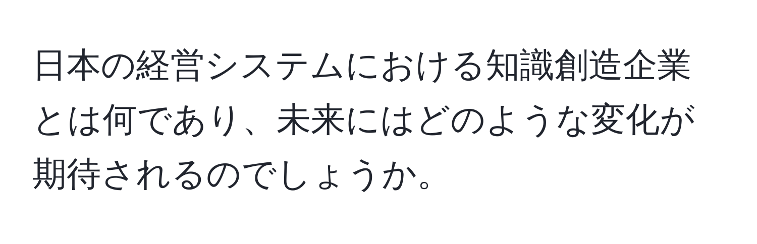 日本の経営システムにおける知識創造企業とは何であり、未来にはどのような変化が期待されるのでしょうか。