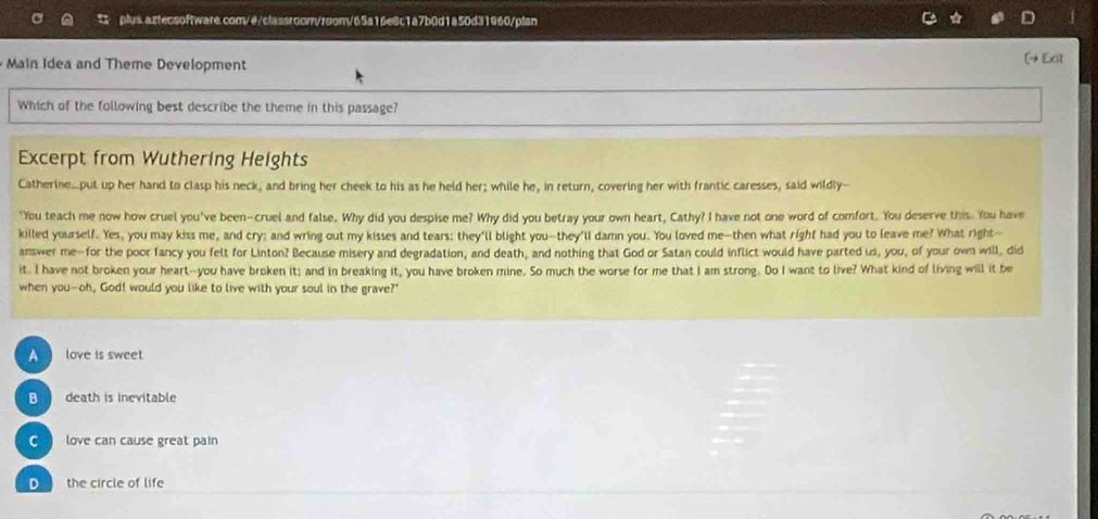 Main Idea and Theme Development
[+Exit
Which of the following best describe the theme in this passage?
Excerpt from Wuthering Heights
Catherine.put up her hand to clasp his neck, and bring her cheek to his as he held her; while he, in return, covering her with frantic caresses, said wildly--
'You teach me now how cruel you've been-cruel and false. Why did you despise me? Why did you betray your own heart, Cathy? I have not one word of comfort. You deserve this. You have
killed yourself. Yes, you may kiss me, and cry; and wring out my kisses and tears: they'll blight you--they'll damn you. You loved me--then what right had you to leave me? What right-
answer me-for the poor fancy you felt for Linton? Because misery and degradation, and death, and nothing that God or Satan could inflict would have parted us, you, of your own will, did
it. I have not broken your heart--you have broken it; and in breaking it, you have broken mine. So much the worse for me that I am strong. Do I want to live? What kind of living will it be
when you-oh, God! would you like to live with your soul in the grave?'
A love is sweet.
B death is inevitable
love can cause great pain
o the circle of life