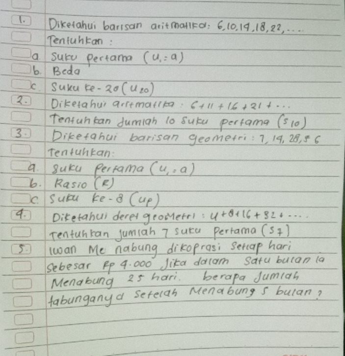 Diketahui barisan aritmatird: 6, 10. 19, 18, 22, . . .. 
Tentuhtan : 
a Surd Pertama (u_1=a)
6. Beda 
c. Susu re- -20(u_20)
2. Diketahus arrtmatikg. 6+11+16+21+·s
Tenfuh can fumiah lo sutu perfama (510)
3. Diketahui barisan geometri: 7, 19, 28, 5 6 
Tenfuntan: 
a. 8uKcu Perfama (u,=a)
6. Rasio (R) 
C. Subu ke -8 (up) 
9. Diketahui derer geomerr1: 4+8+16+82+·s
Tenfuhkan jumiah 7 suca Perrama (s_7)
5. lwan Me nabung dikoprosi setcap hari 
Sebesar Rp 9. 000 Jika dacam satu bulan (a 
Mendbung 25 hari berapa Jumiah 
fabungany a setelan Menabung s bulan?